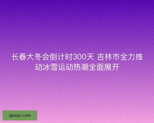 长春大冬会倒计时300天 吉林市全力推动冰雪运动热潮全面展开